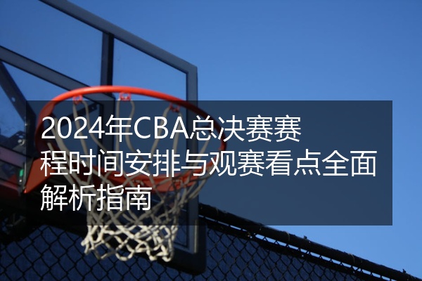 2024年CBA总决赛赛程时间安排与观赛看点全面解析指南