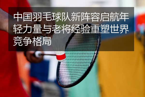 中国羽毛球队新阵容启航年轻力量与老将经验重塑世界竞争格局