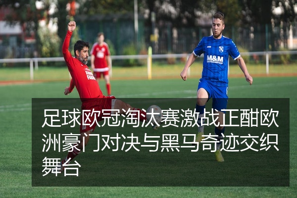 足球欧冠淘汰赛激战正酣欧洲豪门对决与黑马奇迹交织舞台