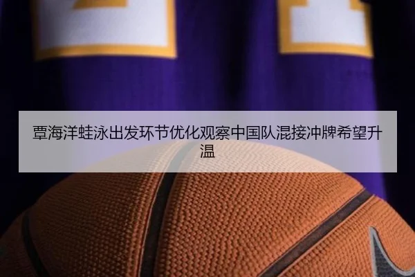覃海洋蛙泳出发环节优化观察中国队混接冲牌希望升温