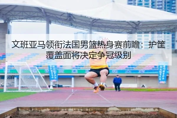 文班亚马领衔法国男篮热身赛前瞻：护筐覆盖面将决定争冠级别